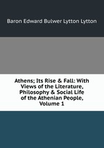 Athens; Its Rise & Fall: With Views of the Literature, Philosophy & Social Life of the Athenian People, Volume 1