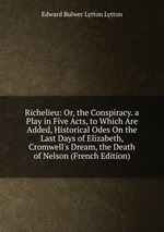Richelieu: Or, the Conspiracy. a Play in Five Acts, to Which Are Added, Historical Odes On the Last Days of Elizabeth, Cromwell`s Dream, the Death of Nelson (French Edition)