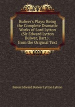 Bulwer`s Plays: Being the Complete Dramatic Works of Lord Lytton (Sir Edward Lytton Bulwer, Bart.) . from the Original Text