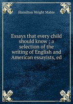 Essays that every child should know ; a selection of the writing of English and American essayists, ed