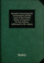 Remarks Concerning the Government and the Laws of the United States of America: In Four Letters, Addressed to Mr. Adams