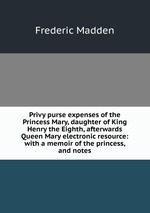 Privy purse expenses of the Princess Mary, daughter of King Henry the Eighth, afterwards Queen Mary electronic resource: with a memoir of the princess, and notes