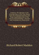 Ireland in `98: Sketches of the Principal Men of the Time, Based Upon the Published Volumes and Some Unpublished Mss. of the Late Dr. Richard Robert . Portraits and Contemporary Illustrations