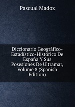 Diccionario Geogrfico-Estadstico-Histrico De Espaa Y Sus Posesiones De Ultramar, Volume 8 (Spanish Edition)