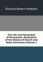 The Life and Martyrdom of Savonarola: Illustrative of the History of Church and State Connexion, Volume 2