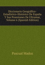 Diccionario Geogrfico-Estadstico-Histrico De Espaa Y Sus Posesiones De Ultramar, Volume 6 (Spanish Edition)