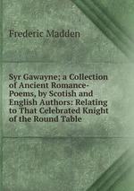 Syr Gawayne; a Collection of Ancient Romance-Poems, by Scotish and English Authors: Relating to That Celebrated Knight of the Round Table