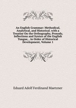 An English Grammar: Methodical, Analytical, and Historical. with a Treatise On the Orthography, Prosody, Inflections and Syntax of the English Tongue, . in Order of Historical Development, Volume 1