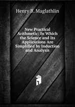 New Practical Arithmetic: In Which the Science and Its Applications Are Simplified by Induction and Analysis