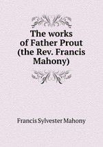 The works of Father Prout (the Rev. Francis Mahony)
