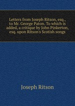 Letters from Joseph Ritson, esq., to Mr. George Paton. To which is added, a critique by John Pinkerton, esq. upon Ritson`s Scotish songs
