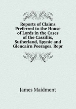Reports of Claims Preferred to the House of Lords in the Cases of the Cassillis, Sutherland, Spynie and Glencairn Peerages. Repr