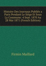 Histoire Des Journaux Publis a Paris Pendant Le Sige Et Sous La Commune: 4 Sept. 1870 Au 28 Mai 1871 (French Edition)