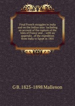 Final French struggles in India and on the Indian seas: including an account of the capture of the Isles of France and . ; with an appendix . of the expedition from India to Egypt in 1801