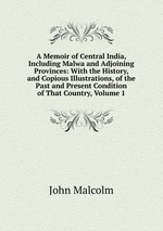 A Memoir of Central India, Including Malwa and Adjoining Provinces: With the History, and Copious Illustrations, of the Past and Present Condition of That Country, Volume 1
