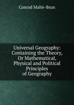 Universal Geography: Containing the Theory, Or Mathematical, Physical and Political Principles of Geography