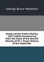 History of the Indian Mutiny, 1857-(1859) Commencing from the Close of the Second Volume of Sir J. Kaye`s History of the Sepoy War