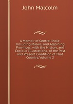 A Memoir of Central India: Including Malwa, and Adjoining Provinces. with the History, and Copious Illustrations, of the Past and Present Condition of That Country, Volume 2