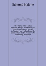 The Works of Sir Joshua Reynolds, Knight . Containing His Discourses, Idlers, a Journey to Flanders and Holland, and His Commentary On Du Fresnoy`s Art of Painting, Volume 1