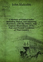 A Memoir of Central India: Including Malwa, and Adjoining Provinces, with the History, and Copious Illustrations, of the Past and Present Condition of That Country