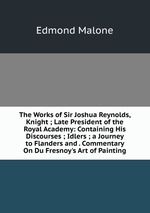 The Works of Sir Joshua Reynolds, Knight ; Late President of the Royal Academy: Containing His Discourses ; Idlers ; a Journey to Flanders and . Commentary On Du Fresnoy`s Art of Painting