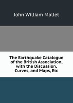 The Earthquake Catalogue of the British Association, with the Discussion, Curves, and Maps, Etc