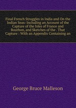 Final French Struggles in India and On the Indian Seas: Including an Account of the Capture of the Isles of France and Bourbon, and Sketches of the . That Capture : With an Appendix Containing an