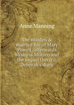 The maiden & married life of Mary Powell (afterwards Mistress Milton) and the sequel thereto, Deborah`s diary