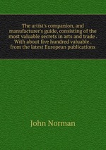 The artist`s companion, and manufacturer`s guide, consisting of the most valuable secrets in arts and trade . With about five hundred valuable . from the latest European publications