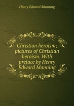 Christian heroism; pictures of Christian heroism. With preface by Henry Edward Manning