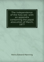 The independence of the holy see: with an appendix containing the papal allocution of March, 1877