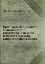Opere varie di Alessandro Manzoni: che contengono le tragedie, le poesie e la morale cattolica (Italian Edition)
