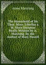 The Household of Sir Thos. More, Libellus a M. More Inceptus Really Written by A. Manning. by the Author of Mary Powell