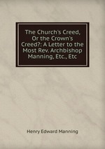 The Church`s Creed, Or the Crown`s Creed?: A Letter to the Most Rev. Archbishop Manning, Etc., Etc