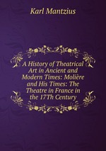 A History of Theatrical Art in Ancient and Modern Times: Molire and His Times: The Theatre in France in the 17Th Century