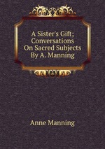 A Sister`s Gift; Conversations On Sacred Subjects By A. Manning
