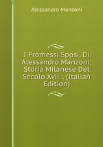 I Promessi Sposi, Di Alessandro Manzoni; Storia Milanese Del Secolo Xvii. . (Italian Edition)