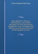 Holy Baptism: Prayers, Meditations, and Select Passages On the Sacrament of Baptism with the Baptismal Offices According to the Use of the English Church