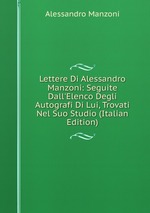 Lettere Di Alessandro Manzoni: Seguite Dall`Elenco Degli Autografi Di Lui, Trovati Nel Suo Studio (Italian Edition)