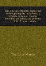 The lady`s assistant for regulating and supplying the table: being a complete system of cookery . including the fullest and choicest receipts of various kinds