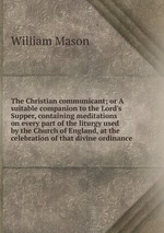 The Christian communicant; or A suitable companion to the Lord`s Supper, containing meditations on every part of the liturgy used by the Church of England, at the celebration of that divine ordinance