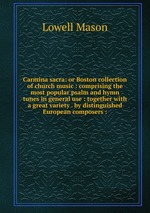 Carmina sacra: or Boston collection of church music : comprising the most popular psalm and hymn tunes in general use : together with a great variety . by distinguished European composers :