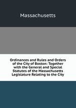 Ordinances and Rules and Orders of the City of Boston: Together with the General and Special Statutes of the Massachusetts Legislature Relating to the City