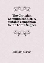 The Christian Communicant, or, A suitable companion to the Lord`s Supper