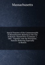 Special Statutes of the Commonwealth of Massachusetts Relating to the City of Boston: Passed Prior to January 1, 1885 : Together with the Provisions . Statutes Referring Especially to Boston