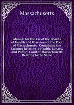 Manual for the Use of the Boards of Health and Overseers of the Poor of Massachusetts: Containing the Statutes Relating to Health, Lunacy, and Public . Court of Massachusetts Relating to the Same