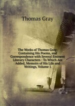 The Works of Thomas Gray: Containing His Poems, and Correspondence with Several Eminent Literary Characters : To Which Are Added, Memoirs of His Life and Writings, Volume 1