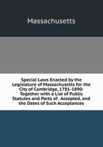 Special Laws Enacted by the Legislature of Massachusetts for the City of Cambridge, 1781-1890: Together with a List of Public Statutes and Parts of . Accepted, and the Dates of Such Acceptances