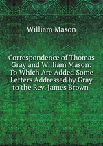 Correspondence of Thomas Gray and William Mason: To Which Are Added Some Letters Addressed by Gray to the Rev. James Brown