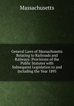 General Laws of Massachusetts Relating to Railroads and Railways: Provisions of the Public Statutes with Subsequent Legislation to and Including the Year 1895